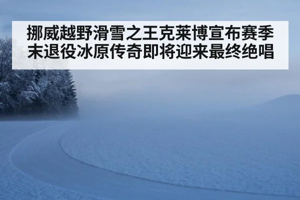 挪威越野滑雪之王克莱博宣布赛季末退役冰原传奇即将迎来最终绝唱