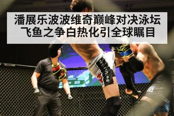 潘展乐波波维奇巅峰对决泳坛飞鱼之争白热化引全球瞩目